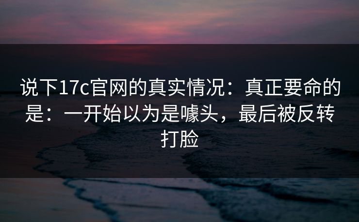 说下17c官网的真实情况：真正要命的是：一开始以为是噱头，最后被反转打脸