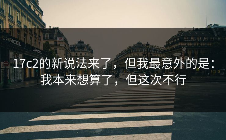 17c2的新说法来了，但我最意外的是：我本来想算了，但这次不行