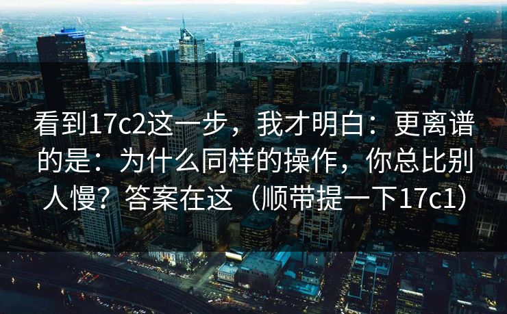 看到17c2这一步，我才明白：更离谱的是：为什么同样的操作，你总比别人慢？答案在这（顺带提一下17c1）