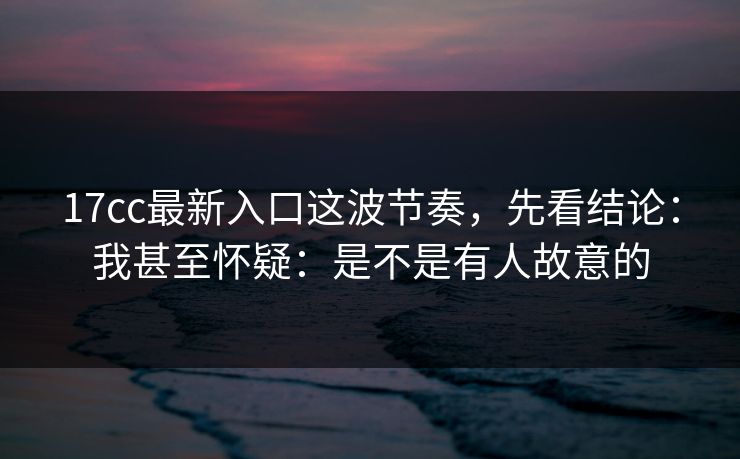 17cc最新入口这波节奏，先看结论：我甚至怀疑：是不是有人故意的