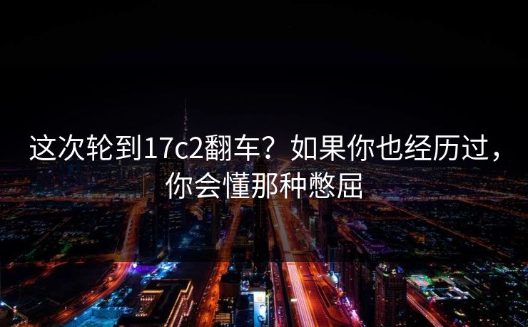这次轮到17c2翻车？如果你也经历过，你会懂那种憋屈