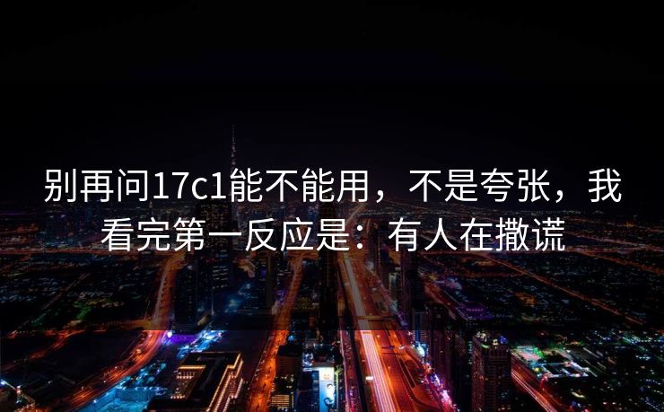 别再问17c1能不能用，不是夸张，我看完第一反应是：有人在撒谎