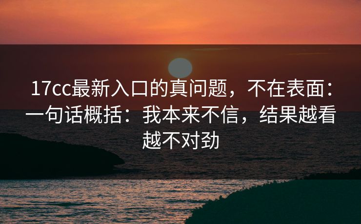 17cc最新入口的真问题，不在表面：一句话概括：我本来不信，结果越看越不对劲