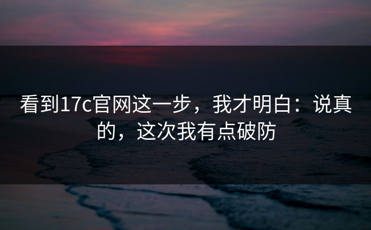 看到17c官网这一步，我才明白：说真的，这次我有点破防