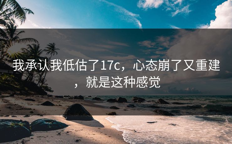 我承认我低估了17c，心态崩了又重建，就是这种感觉