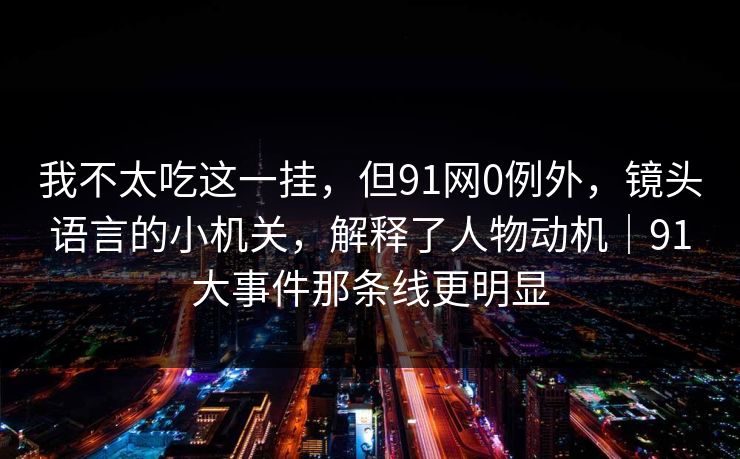 我不太吃这一挂，但91网0例外，镜头语言的小机关，解释了人物动机｜91大事件那条线更明显