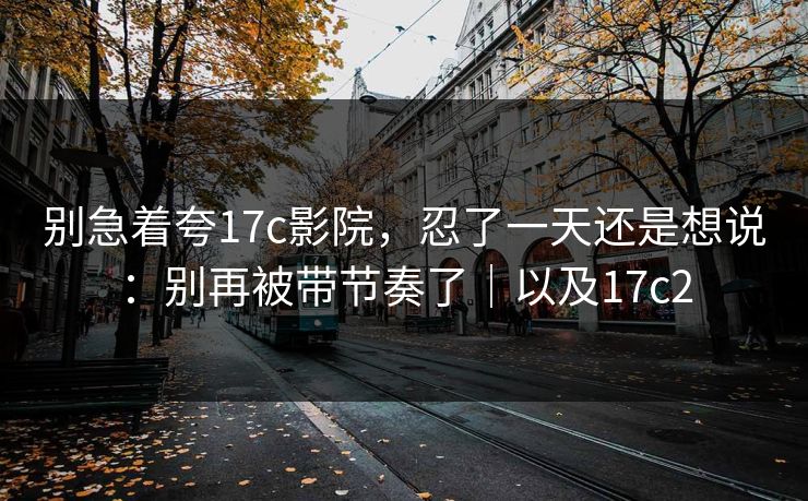 别急着夸17c影院，忍了一天还是想说：别再被带节奏了｜以及17c2