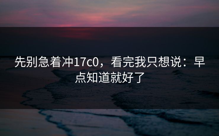 先别急着冲17c0，看完我只想说：早点知道就好了