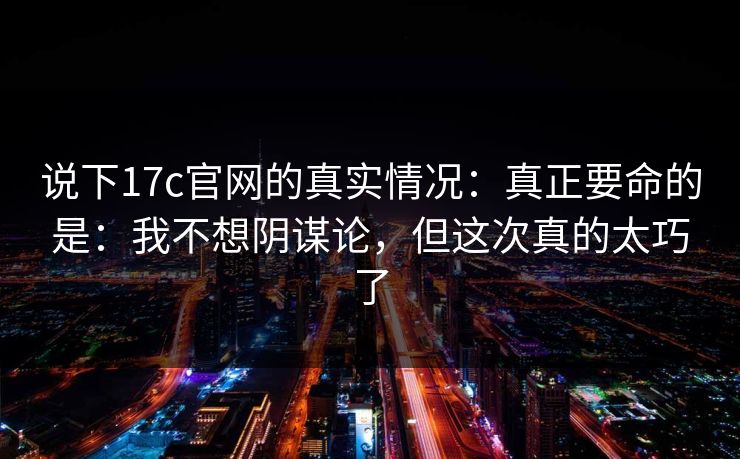 说下17c官网的真实情况：真正要命的是：我不想阴谋论，但这次真的太巧了