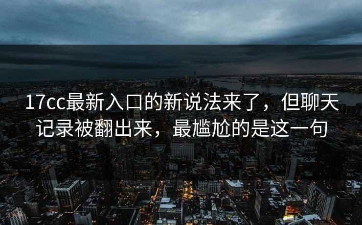 17cc最新入口的新说法来了，但聊天记录被翻出来，最尴尬的是这一句