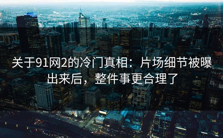 关于91网2的冷门真相：片场细节被曝出来后，整件事更合理了