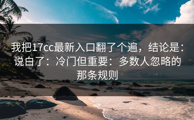我把17cc最新入口翻了个遍，结论是：说白了：冷门但重要：多数人忽略的那条规则