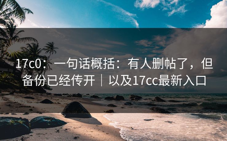 17c0：一句话概括：有人删帖了，但备份已经传开｜以及17cc最新入口