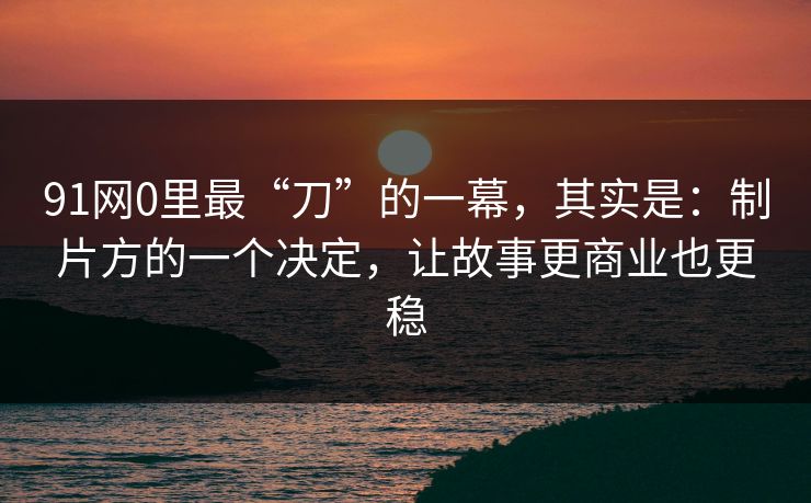 91网0里最“刀”的一幕，其实是：制片方的一个决定，让故事更商业也更稳