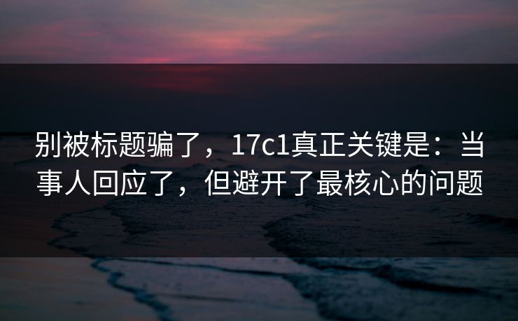 别被标题骗了，17c1真正关键是：当事人回应了，但避开了最核心的问题