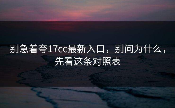 别急着夸17cc最新入口，别问为什么，先看这条对照表
