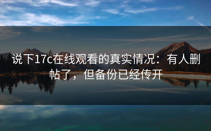 说下17c在线观看的真实情况：有人删帖了，但备份已经传开