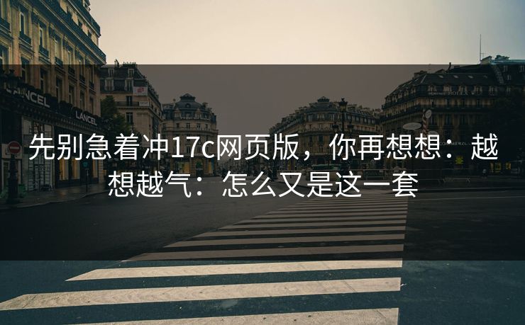 先别急着冲17c网页版，你再想想：越想越气：怎么又是这一套