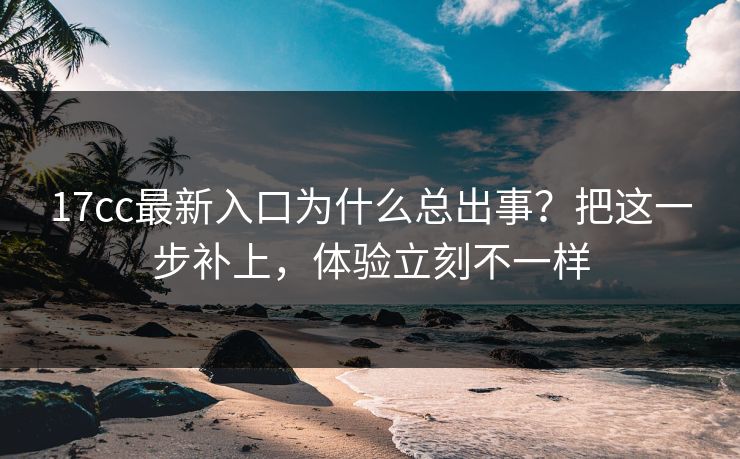 17cc最新入口为什么总出事？把这一步补上，体验立刻不一样