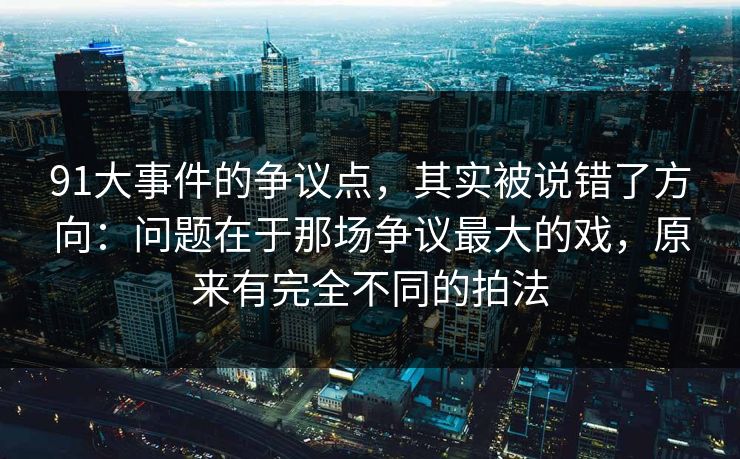 91大事件的争议点，其实被说错了方向：问题在于那场争议最大的戏，原来有完全不同的拍法