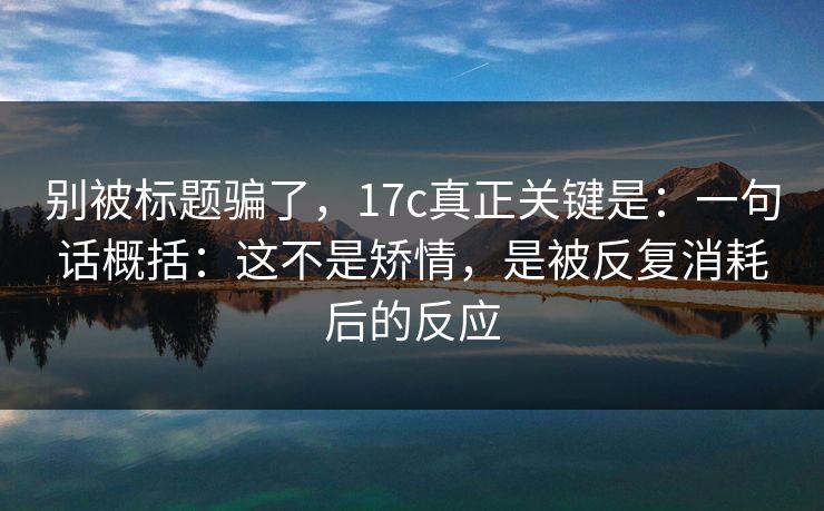 别被标题骗了，17c真正关键是：一句话概括：这不是矫情，是被反复消耗后的反应