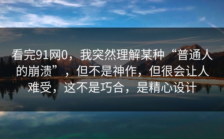 看完91网0，我突然理解某种“普通人的崩溃”，但不是神作，但很会让人难受，这不是巧合，是精心设计