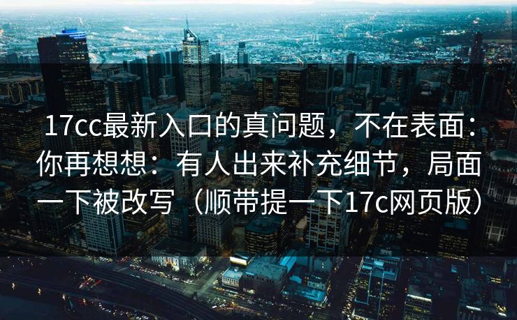 17cc最新入口的真问题，不在表面：你再想想：有人出来补充细节，局面一下被改写（顺带提一下17c网页版）