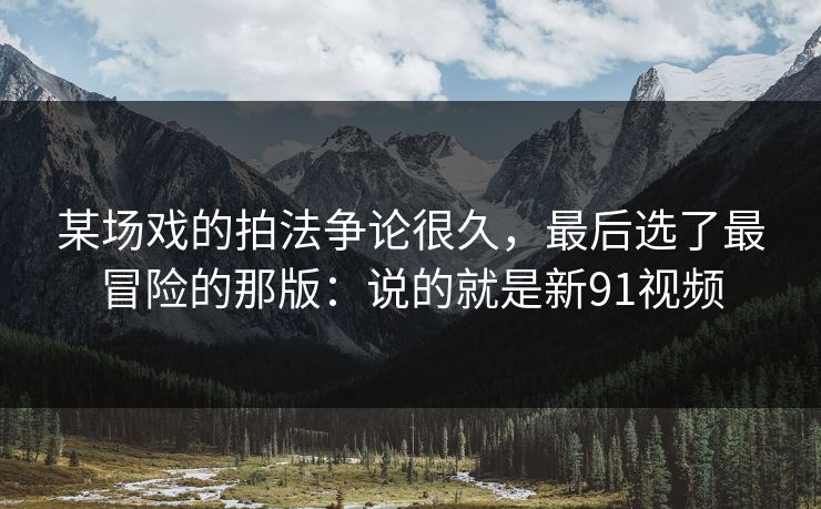 某场戏的拍法争论很久，最后选了最冒险的那版：说的就是新91视频
