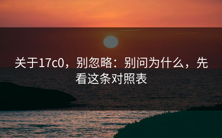 关于17c0，别忽略：别问为什么，先看这条对照表