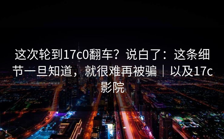 这次轮到17c0翻车？说白了：这条细节一旦知道，就很难再被骗｜以及17c影院