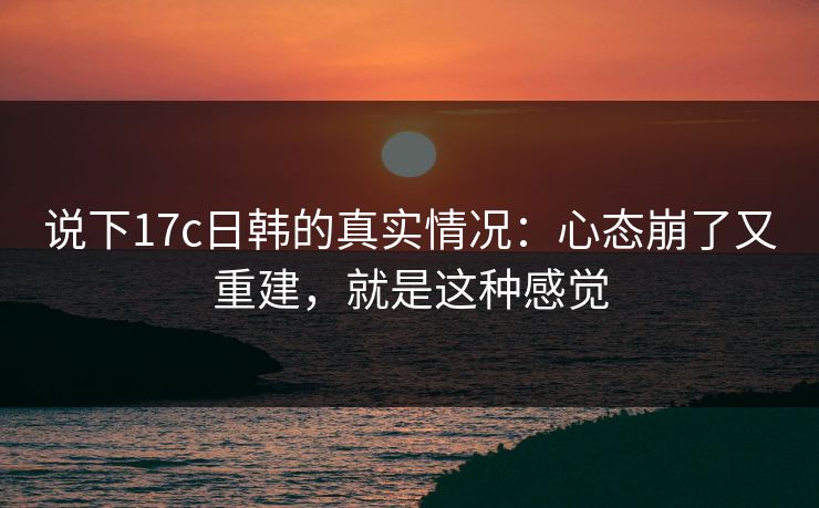说下17c日韩的真实情况：心态崩了又重建，就是这种感觉