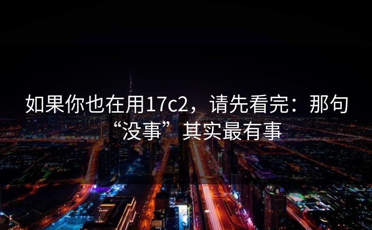 如果你也在用17c2，请先看完：那句“没事”其实最有事