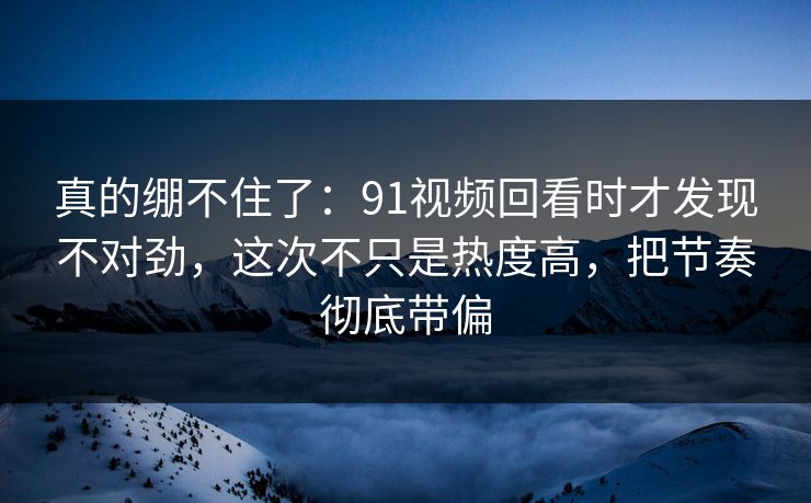 真的绷不住了：91视频回看时才发现不对劲，这次不只是热度高，把节奏彻底带偏