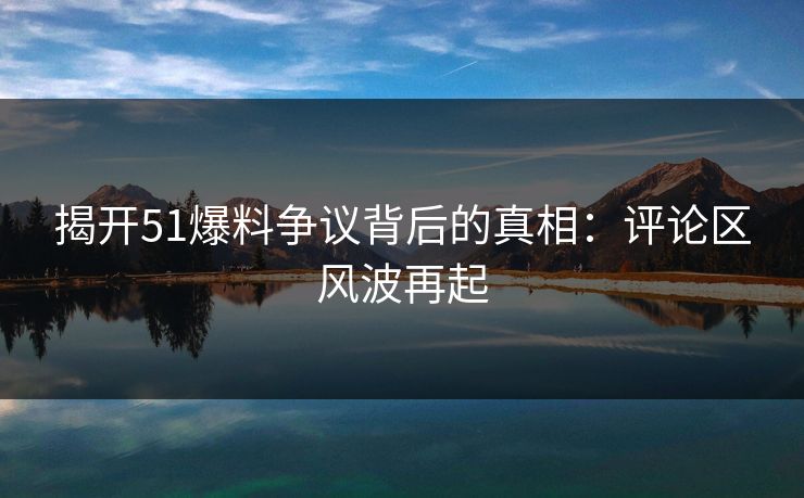 揭开51爆料争议背后的真相：评论区风波再起