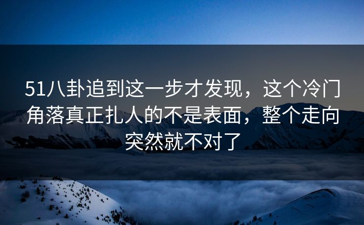 51八卦追到这一步才发现，这个冷门角落真正扎人的不是表面，整个走向突然就不对了