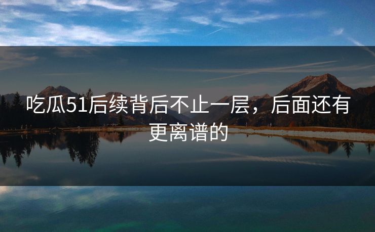 吃瓜51后续背后不止一层，后面还有更离谱的