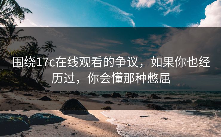 围绕17c在线观看的争议，如果你也经历过，你会懂那种憋屈
