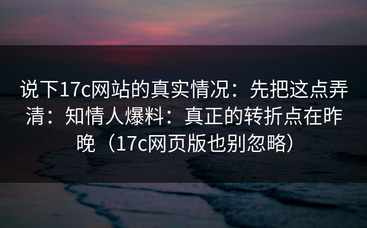 说下17c网站的真实情况：先把这点弄清：知情人爆料：真正的转折点在昨晚（17c网页版也别忽略）