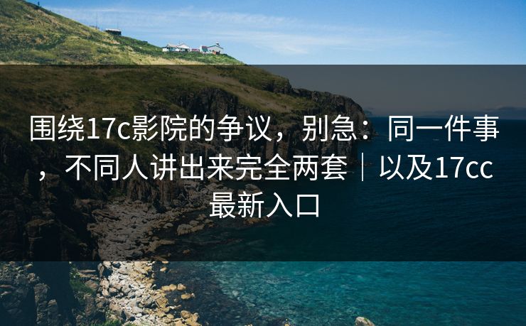 围绕17c影院的争议，别急：同一件事，不同人讲出来完全两套｜以及17cc最新入口