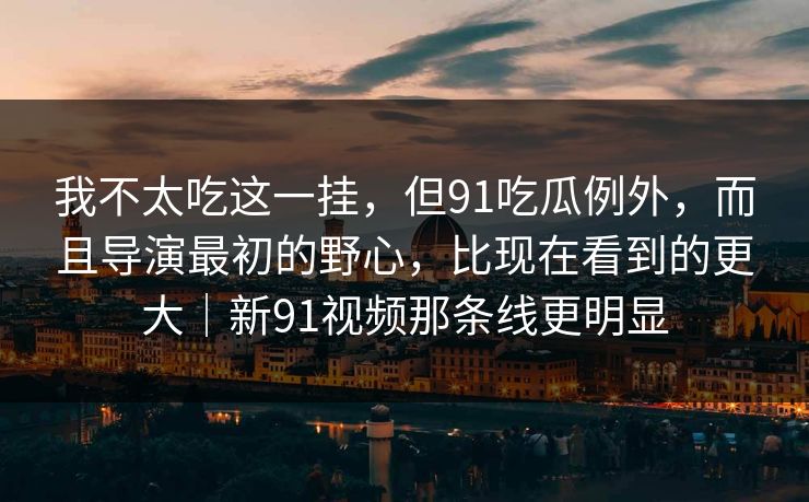 我不太吃这一挂，但91吃瓜例外，而且导演最初的野心，比现在看到的更大｜新91视频那条线更明显