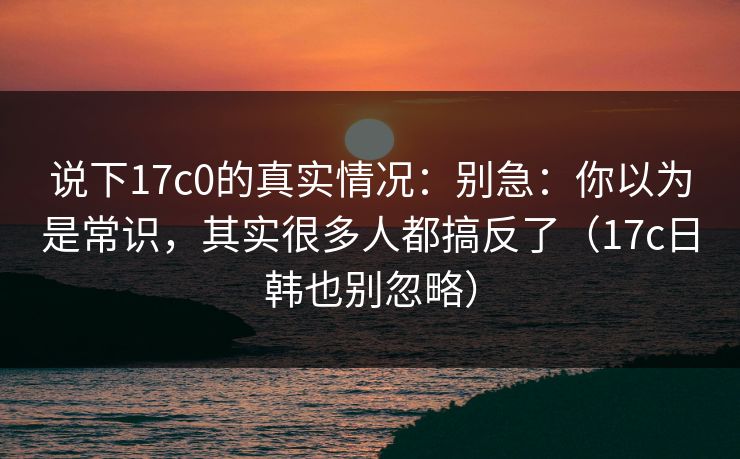 说下17c0的真实情况：别急：你以为是常识，其实很多人都搞反了（17c日韩也别忽略）