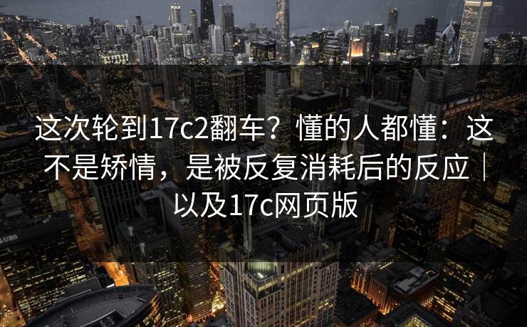 这次轮到17c2翻车？懂的人都懂：这不是矫情，是被反复消耗后的反应｜以及17c网页版