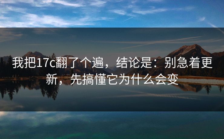 我把17c翻了个遍，结论是：别急着更新，先搞懂它为什么会变