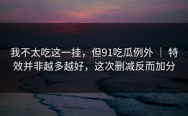 我不太吃这一挂，但91吃瓜例外 ｜ 特效并非越多越好，这次删减反而加分