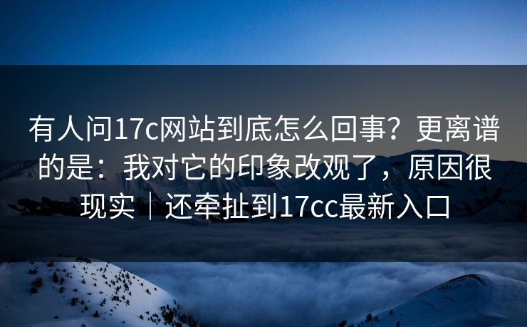 有人问17c网站到底怎么回事？更离谱的是：我对它的印象改观了，原因很现实｜还牵扯到17cc最新入口