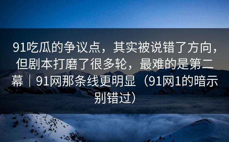 91吃瓜的争议点，其实被说错了方向，但剧本打磨了很多轮，最难的是第二幕｜91网那条线更明显（91网1的暗示别错过）