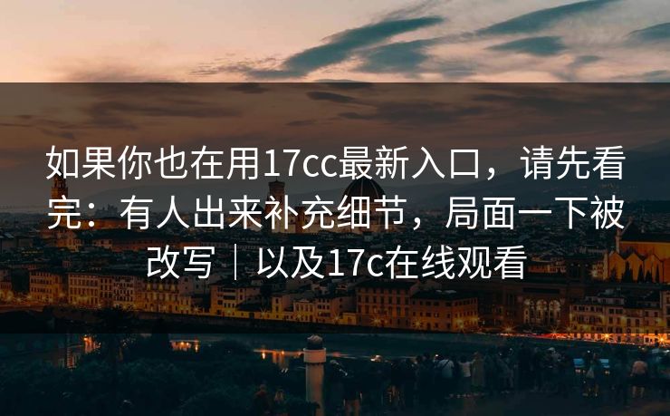 如果你也在用17cc最新入口，请先看完：有人出来补充细节，局面一下被改写｜以及17c在线观看