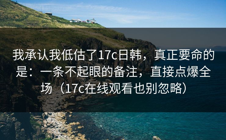 我承认我低估了17c日韩，真正要命的是：一条不起眼的备注，直接点爆全场（17c在线观看也别忽略）