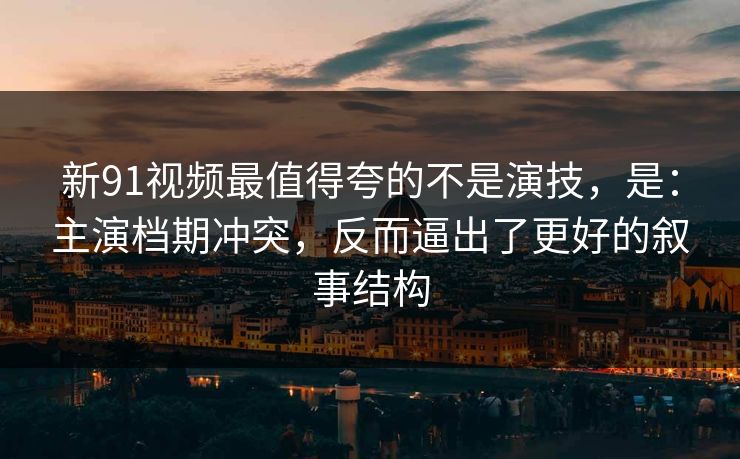 新91视频最值得夸的不是演技，是：主演档期冲突，反而逼出了更好的叙事结构