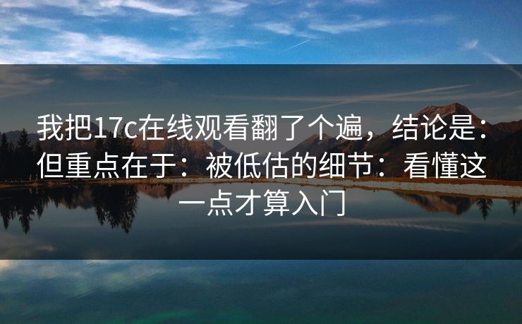 我把17c在线观看翻了个遍，结论是：但重点在于：被低估的细节：看懂这一点才算入门